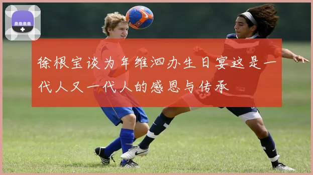 徐根宝谈为年维泗办生日宴这是一代人又一代人的感恩与传承