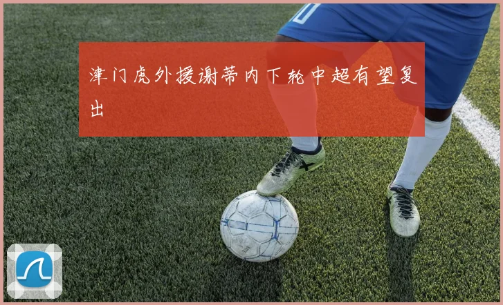 津门虎外援谢蒂内下轮中超有望复出