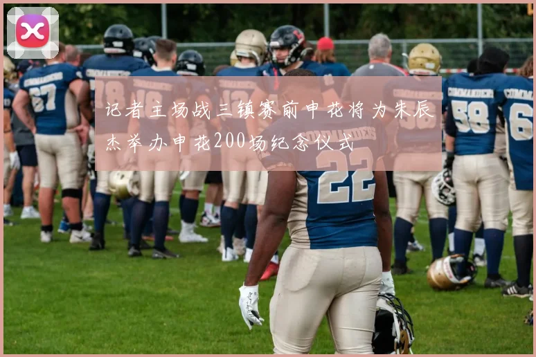 记者主场战三镇赛前申花将为朱辰杰举办申花200场纪念仪式